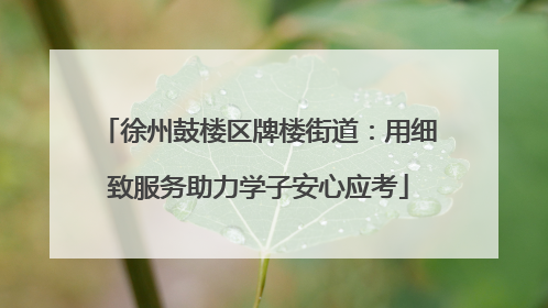徐州鼓楼区牌楼街道：用细致服务助力学子安心应考