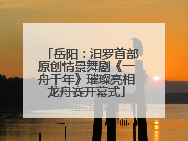 岳阳：汨罗首部原创情景舞剧《一舟千年》璀璨亮相龙舟赛开幕式