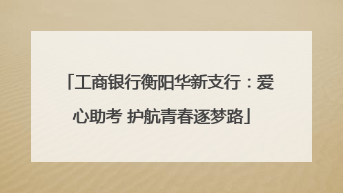 工商银行衡阳华新支行：爱心助考 护航青春逐梦路