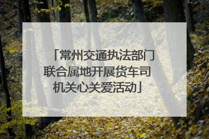 常州交通执法部门联合属地开展货车司机关心关爱活动
