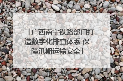 广西南宁铁路部门打造数字化排查体系 保障汛期运输安全