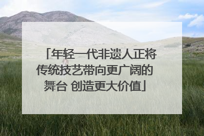 年轻一代非遗人正将传统技艺带向更广阔的舞台 创造更大价值