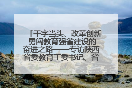 干字当头、改革创新 勇闯教育强省建设的奋进之路——专访陕西省委教育工委书记、省教育厅厅长王树声
