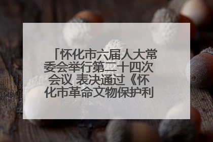 怀化市六届人大常委会举行第二十四次会议 表决通过《怀化市革命文物保护利用若干规定》