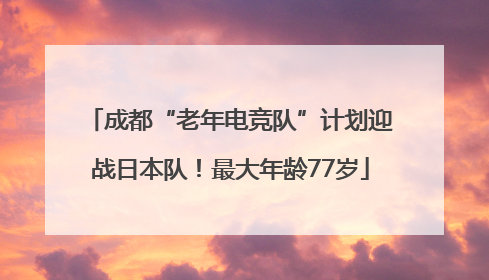 成都“老年电竞队”计划迎战日本队！最大年龄77岁