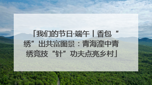 我们的节日·端午丨香包“绣”出共富图景：青海湟中青绣竞技“针”功夫点亮乡村