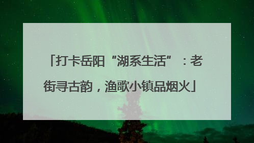打卡岳阳“湖系生活”：老街寻古韵，渔歌小镇品烟火