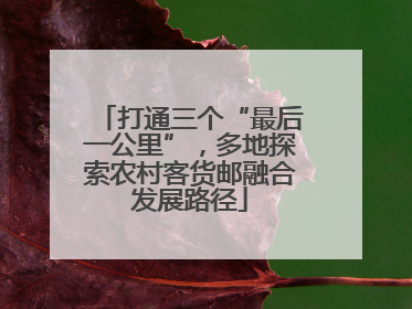 打通三个“最后一公里”，多地探索农村客货邮融合发展路径