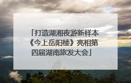 打造湖湘夜游新样本《今上岳阳楼》亮相第四届湖南旅发大会