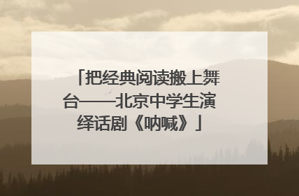 把经典阅读搬上舞台——北京中学生演绎话剧《呐喊》
