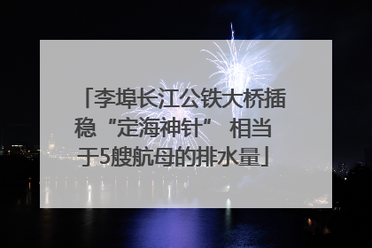李埠长江公铁大桥插稳“定海神针” 相当于5艘航母的排水量