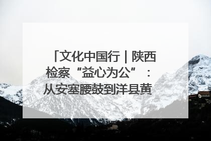 文化中国行｜陕西检察“益心为公”：从安塞腰鼓到洋县黄酒的非遗守护