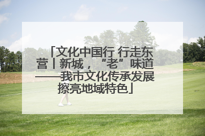 文化中国行 行走东营丨新城，“老”味道——我市文化传承发展擦亮地域特色