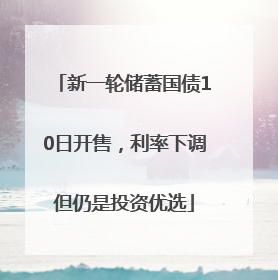 新一轮储蓄国债10日开售，利率下调但仍是投资优选