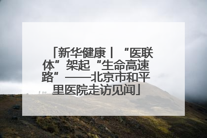 新华健康丨“医联体”架起“生命高速路”——北京市和平里医院走访见闻