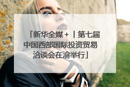 新华全媒＋丨第七届中国西部国际投资贸易洽谈会在渝举行