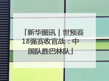 新华图讯｜世预赛18强赛收官战：中国队胜巴林队
