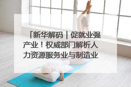 新华解码｜促就业强产业！权威部门解析人力资源服务业与制造业融合发展试点
