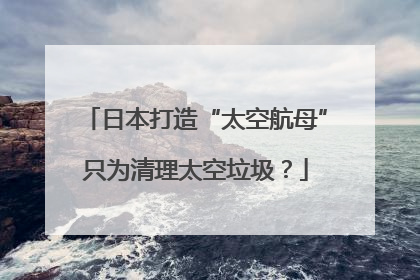 日本打造“太空航母”只为清理太空垃圾？
