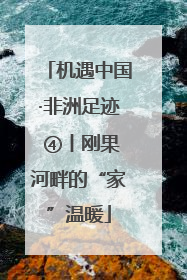 机遇中国·非洲足迹 ④丨刚果河畔的“家”温暖