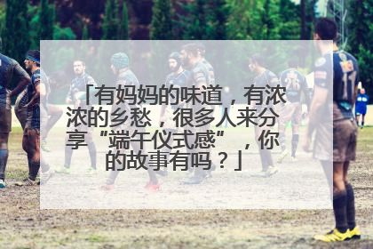 有妈妈的味道，有浓浓的乡愁，很多人来分享“端午仪式感”，你的故事有吗？