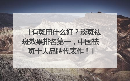 有斑用什么好？淡斑祛斑效果排名第一，中国祛斑十大品牌代表作！
