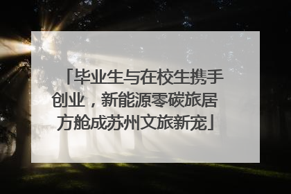 毕业生与在校生携手创业，新能源零碳旅居方舱成苏州文旅新宠
