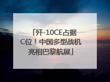 歼-10CE占据C位！中国多型战机亮相巴黎航展