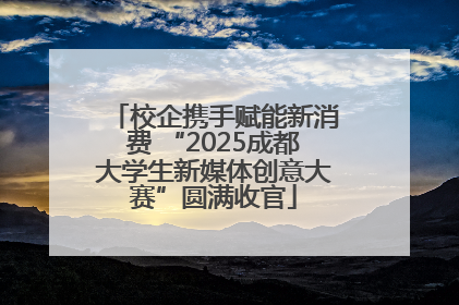 校企携手赋能新消费 “2025成都大学生新媒体创意大赛”圆满收官