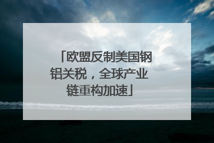 欧盟反制美国钢铝关税，全球产业链重构加速