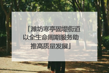 潍坊寒亭固堤街道以全生命周期服务助推高质量发展