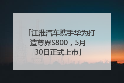 江淮汽车携手华为打造尊界S800，5月30日正式上市