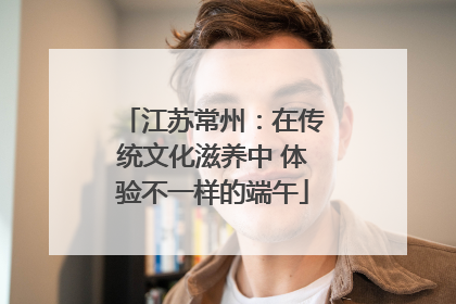 江苏常州：在传统文化滋养中 体验不一样的端午