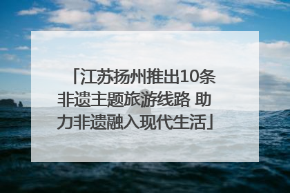 江苏扬州推出10条非遗主题旅游线路 助力非遗融入现代生活