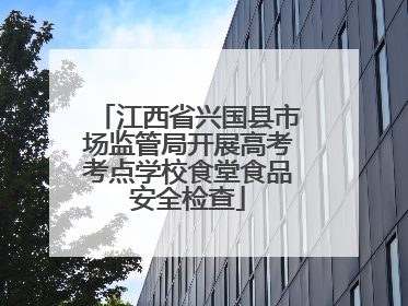 江西省兴国县市场监管局开展高考考点学校食堂食品安全检查