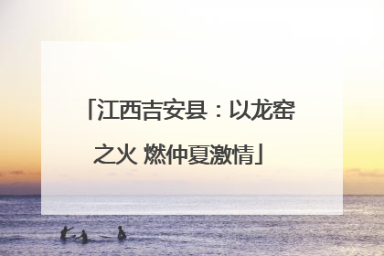 江西吉安县：以龙窑之火 燃仲夏激情