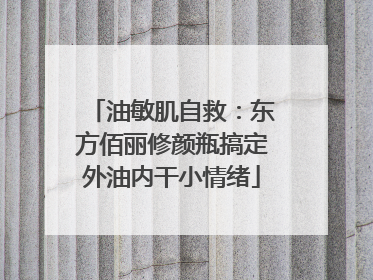 油敏肌自救：东方佰丽修颜瓶搞定外油内干小情绪