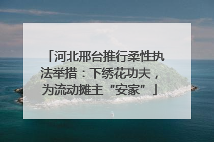 河北邢台推行柔性执法举措：下绣花功夫，为流动摊主“安家”