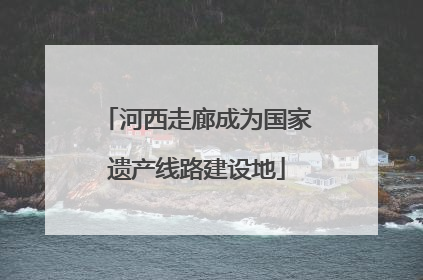 河西走廊成为国家遗产线路建设地