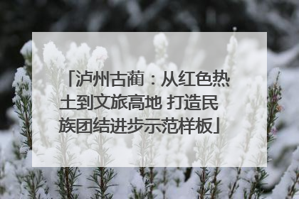 泸州古蔺：从红色热土到文旅高地 打造民族团结进步示范样板
