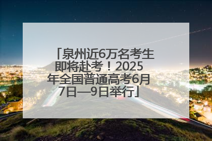 泉州近6万名考生即将赴考！2025年全国普通高考6月7日—9日举行