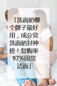 洗面奶哪个牌子最好用，成分党洗面奶封神榜！复购率97%国货洁面