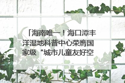海南唯一！海口潭丰洋湿地科普中心荣膺国家级“城市儿童友好空间建设园区”称号