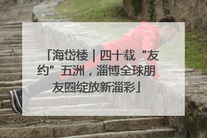 海岱楼｜四十载“友约”五洲，淄博全球朋友圈绽放新淄彩