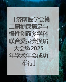济南医学会第二届糖尿病足与慢性创面多学科联合委员会换届大会暨2025年学术年会成功举行