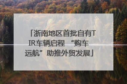 浙南地区首批自有TIR车辆启程 “购车远航”助推外贸发展