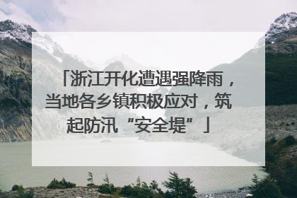 浙江开化遭遇强降雨，当地各乡镇积极应对，筑起防汛“安全堤”