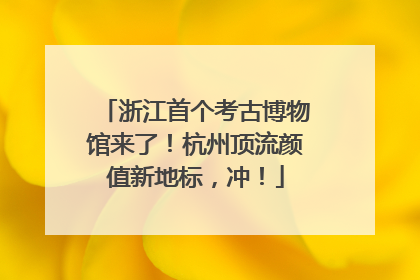 浙江首个考古博物馆来了！杭州顶流颜值新地标，冲！