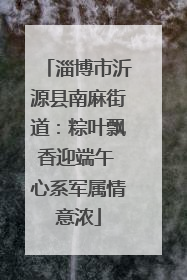 淄博市沂源县南麻街道：粽叶飘香迎端午 心系军属情意浓