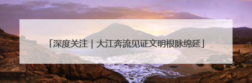 深度关注｜大江奔流见证文明根脉绵延